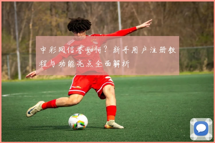中彩网信誉如何?新手用户注册教程与功能亮点全面解析