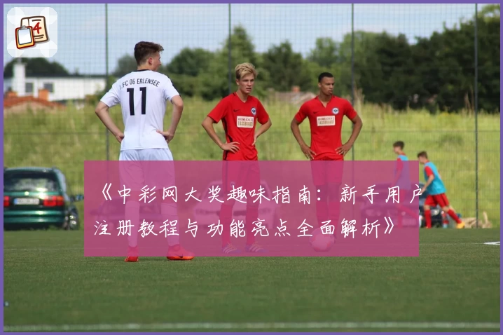 《中彩网大奖趣味指南：新手用户注册教程与功能亮点全面解析》