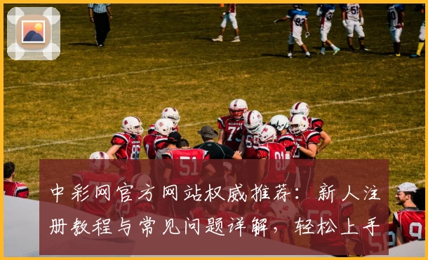 中彩网官方网站权威推荐：新人注册教程与常见问题详解，轻松上手官方入口