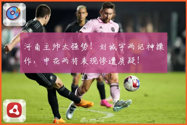 河南主帅太强势！刘诚宇两记神操作，申花两将表现惨遭质疑！