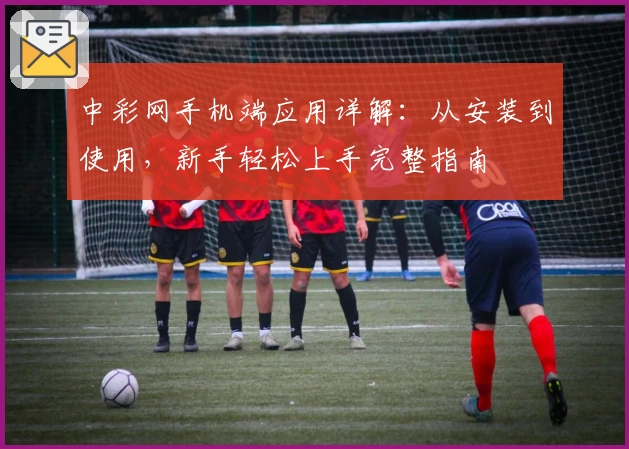 中彩网手机端应用详解：从安装到使用，新手轻松上手完整指南