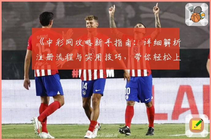 《中彩网攻略新手指南：详细解析注册流程与实用技巧，带你轻松上手体验》