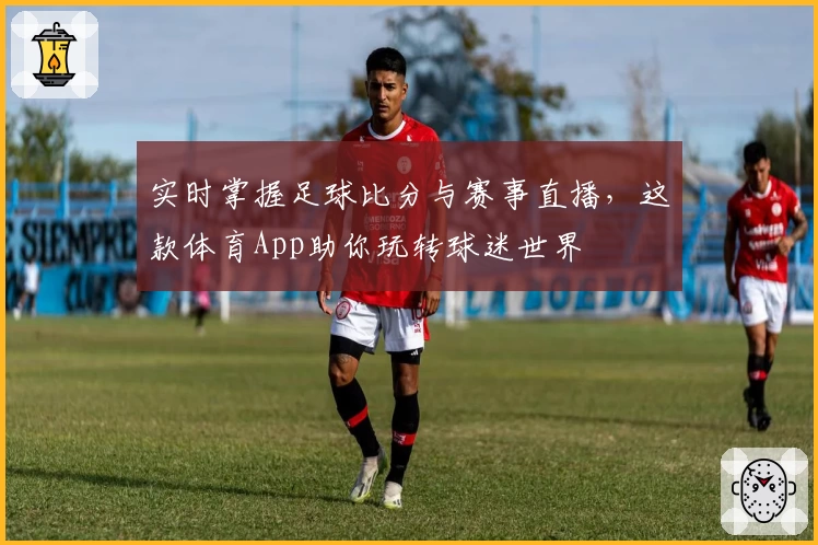 实时掌握足球比分与赛事直播,这款体育App助你玩转球迷世界