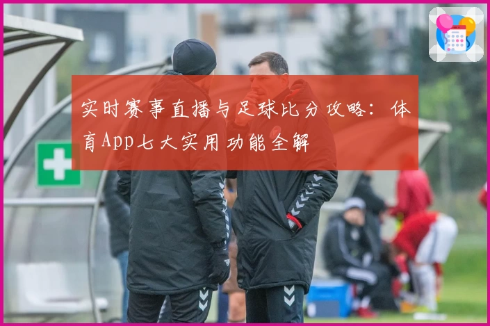 实时赛事直播与足球比分攻略:体育App七大实用功能全解