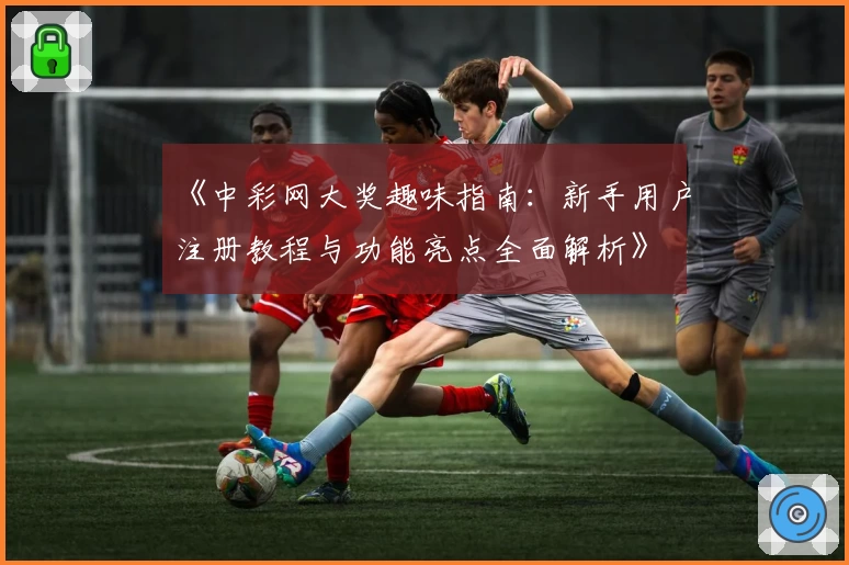 《中彩网大奖趣味指南:新手用户注册教程与功能亮点全面解析》