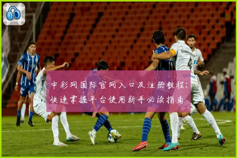 中彩网国际官网入口及注册教程：快速掌握平台使用新手必读指南