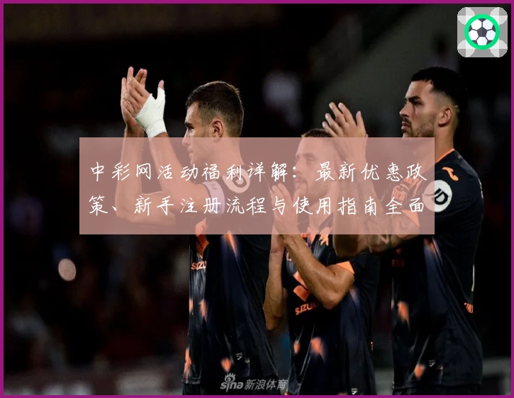 中彩网活动福利详解:最新优惠政策、新手注册流程与使用指南全面解析